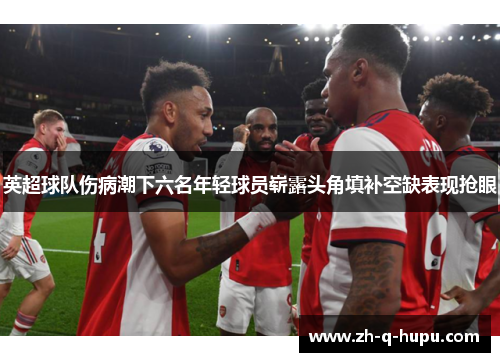 英超球队伤病潮下六名年轻球员崭露头角填补空缺表现抢眼 英超球队伤病潮下六名年轻球员崭露头角填补空缺表现抢眼