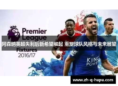 阿森纳英超失利后新希望崛起 重塑球队风格与未来展望 阿森纳英超失利后新希望崛起 重塑球队风格与未来展望