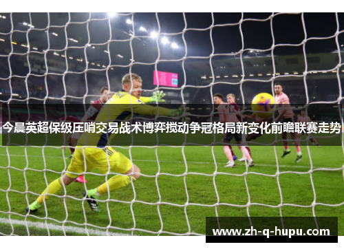 今晨英超保级压哨交易战术博弈搅动争冠格局新变化前瞻联赛走势