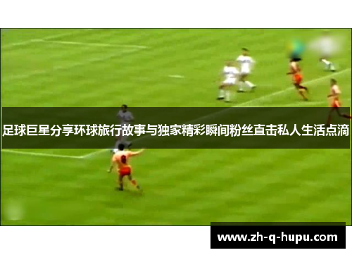 足球巨星分享环球旅行故事与独家精彩瞬间粉丝直击私人生活点滴