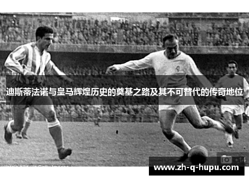 迪斯蒂法诺与皇马辉煌历史的奠基之路及其不可替代的传奇地位