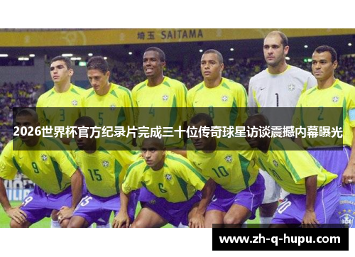 2026世界杯官方纪录片完成三十位传奇球星访谈震撼内幕曝光