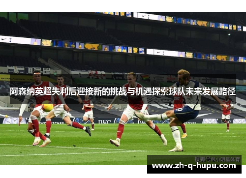 阿森纳英超失利后迎接新的挑战与机遇探索球队未来发展路径