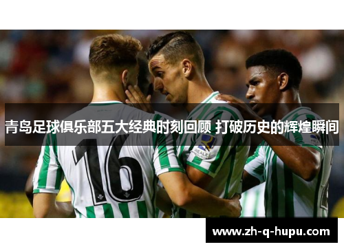 青岛足球俱乐部五大经典时刻回顾 打破历史的辉煌瞬间