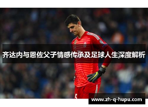 齐达内与恩佐父子情感传承及足球人生深度解析