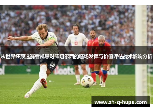 从世界杯预选赛看凯恩对阵切尔西的临场发挥与价值评估战术影响分析