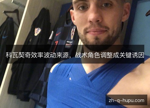 科瓦契奇效率波动来源,战术角色调整成关键诱因 科瓦契奇效率波动来源,战术角色调整成关键诱因